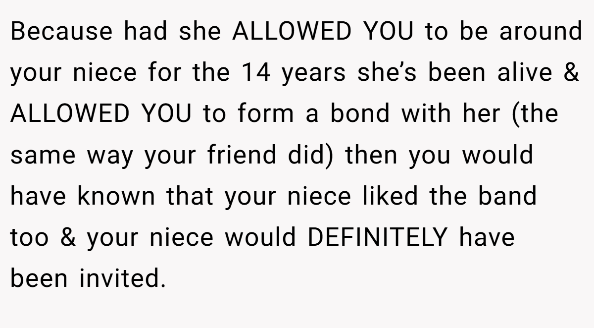 Because had she ALLOWED YOU to be around your niece for the 14 years she’s been alive & ALLOWED YOU to form a bond with her (the same way your friend did) then you would have known that your niece liked the band too & your niece would DEFINITELY have been invited.