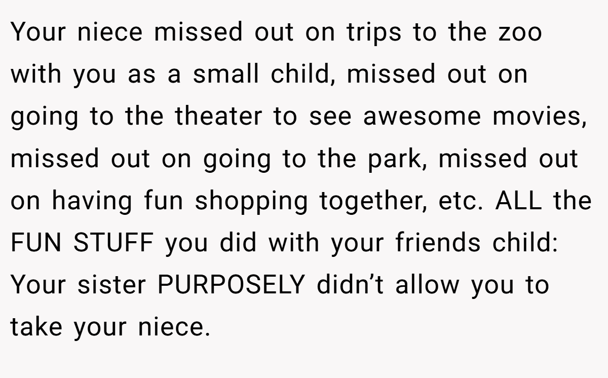 Your niece missed out on trips to the zoo with you as a small child, missed out on going to the theater to see awesome movies, missed out on going to the park, missed out on having fun shopping together, etc. ALL the FUN STUFF you did with your friends child: Your sister PURPOSELY didn’t allow you to take your niece.