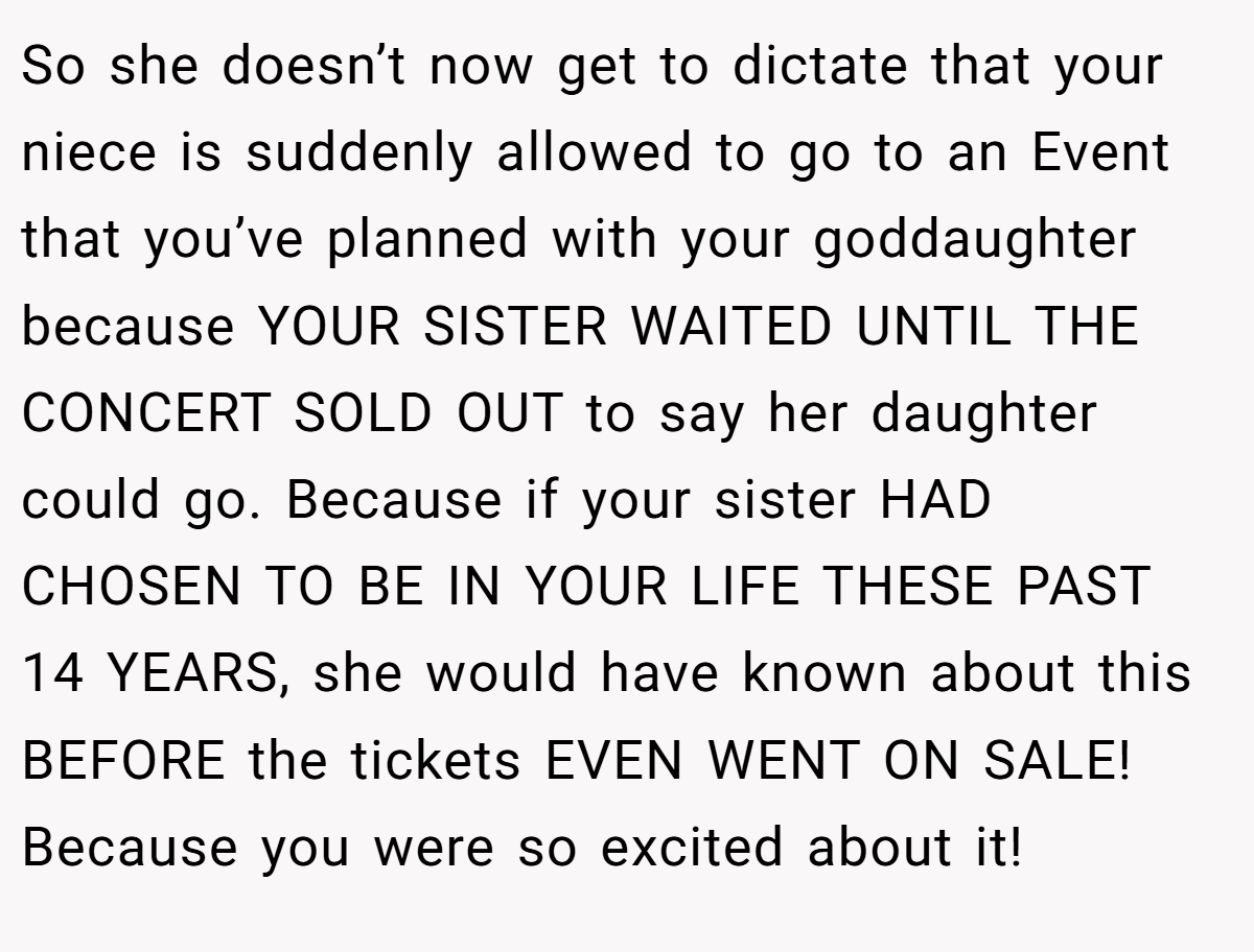 So she doesn’t now get to dictate that your niece is suddenly allowed to go to an Event that you’ve planned with your goddaughter because YOUR SISTER WAITED UNTIL THE CONCERT SOLD OUT to say her daughter could go. Because if your sister HAD CHOSEN TO BE IN YOUR LIFE THESE PAST 14 YEARS, she would have known about this BEFORE the tickets EVEN WENT ON SALE! Because you were so excited about it!