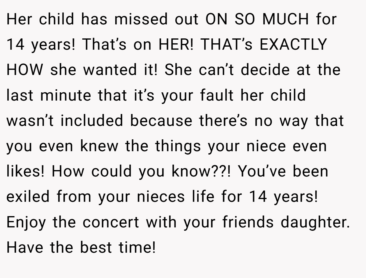 Her child has missed out ON SO MUCH for 14 years! That’s on HER! THAT’s EXACTLY HOW she wanted it! She can’t decide at the last minute that it’s your fault her child wasn’t included because there’s no way that you even knew the things your niece even likes! How could you know??! You’ve been exiled from your nieces life for 14 years! Enjoy the concert with your friends daughter. Have the best time!