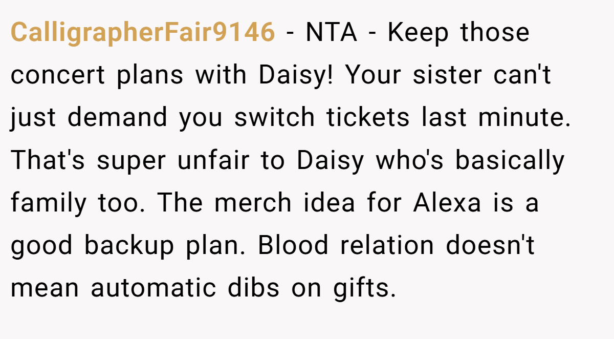 CalligrapherFair9146 −  NTA - Keep those concert plans with Daisy! Your sister can't just demand you switch tickets last minute. That's super unfair to Daisy who's basically family too. The merch idea for Alexa is a good backup plan. Blood relation doesn't mean automatic dibs on gifts.