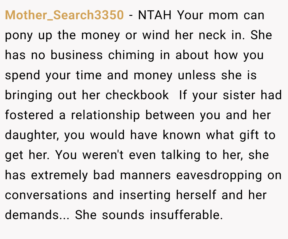 Mother_Search3350 −  NTAH Your mom can pony up the money or wind her neck in. She has no business chiming in about how you spend your time and money unless she is bringing out her checkbook  If your sister had fostered a relationship between you and her daughter, you would have known what gift to get her. You weren't even talking to her, she has extremely bad manners eavesdropping on conversations and inserting herself and her demands... She sounds insufferable.