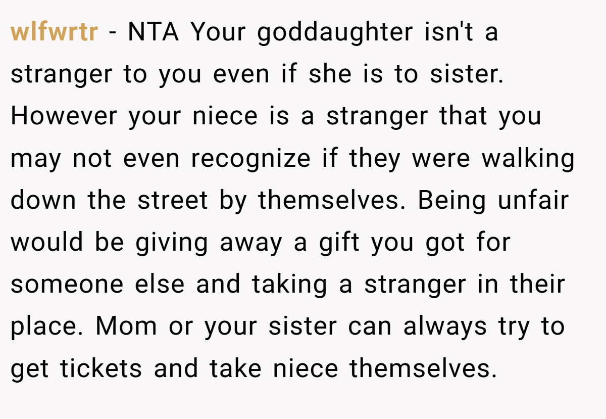 wlfwrtr −  NTA Your goddaughter isn't a stranger to you even if she is to sister. However your niece is a stranger that you may not even recognize if they were walking down the street by themselves. Being unfair would be giving away a gift you got for someone else and taking a stranger in their place. Mom or your sister can always try to get tickets and take niece themselves.