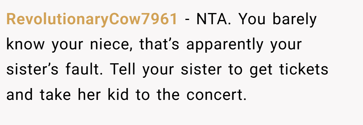 RevolutionaryCow7961 −  NTA. You barely know your niece, that’s apparently your sister’s fault. Tell your sister to get tickets and take her kid to the concert.