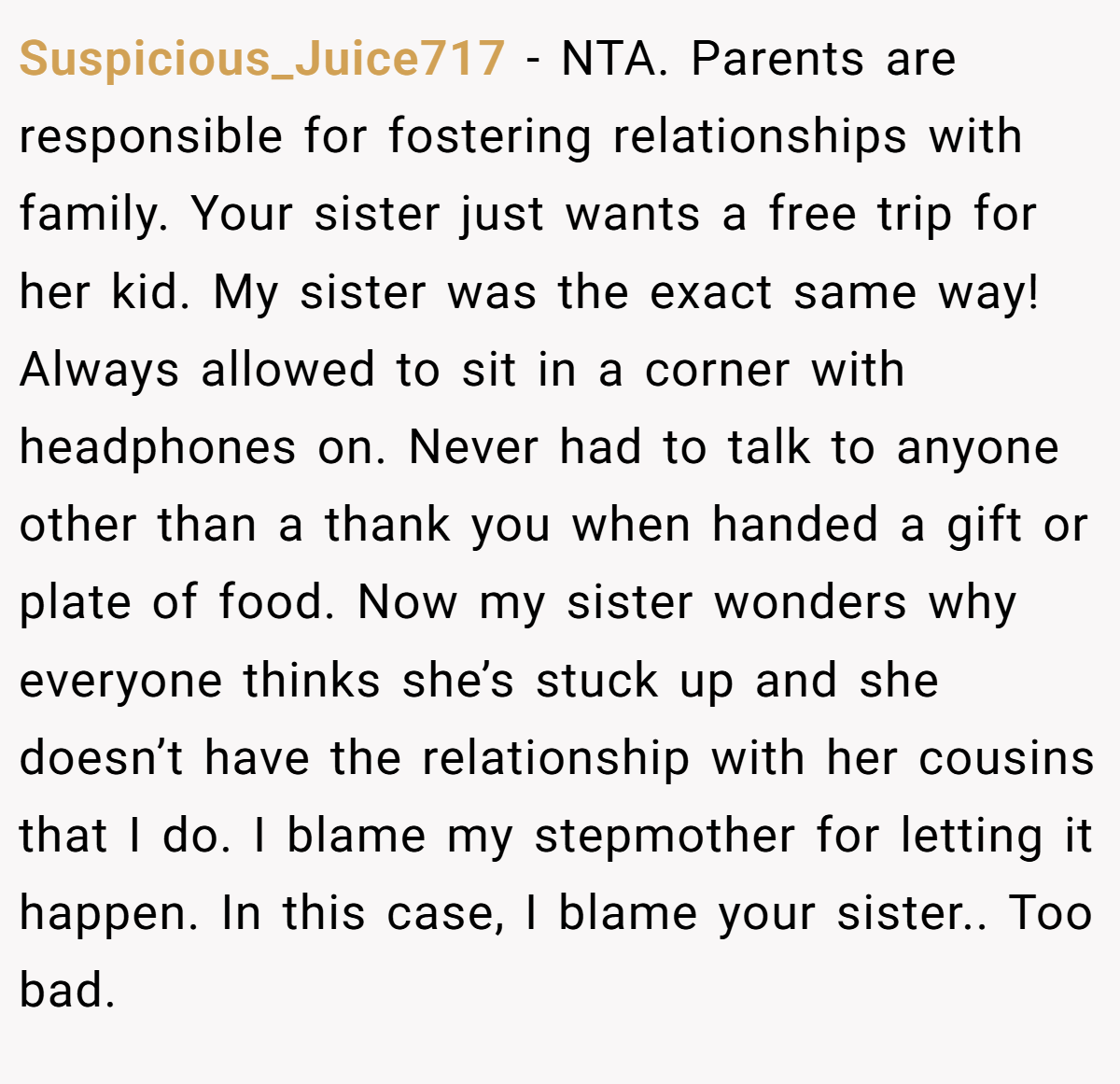 Suspicious_Juice717 −  NTA. Parents are responsible for fostering relationships with family. Your sister just wants a free trip for her kid. My sister was the exact same way! Always allowed to sit in a corner with headphones on. Never had to talk to anyone other than a thank you when handed a gift or plate of food. Now my sister wonders why everyone thinks she’s stuck up and she doesn’t have the relationship with her cousins that I do. I blame my stepmother for letting it happen. In this case, I blame your sister.. Too bad. 