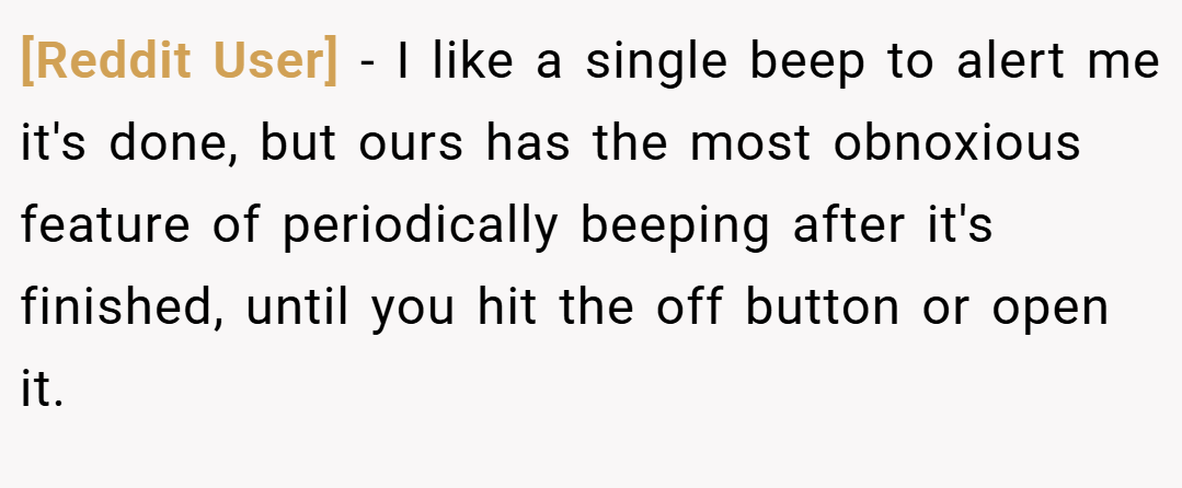 [Reddit User] − I like a single beep to alert me it's done, but ours has the most obnoxious feature of periodically beeping after it's finished, until you hit the off button or open it.