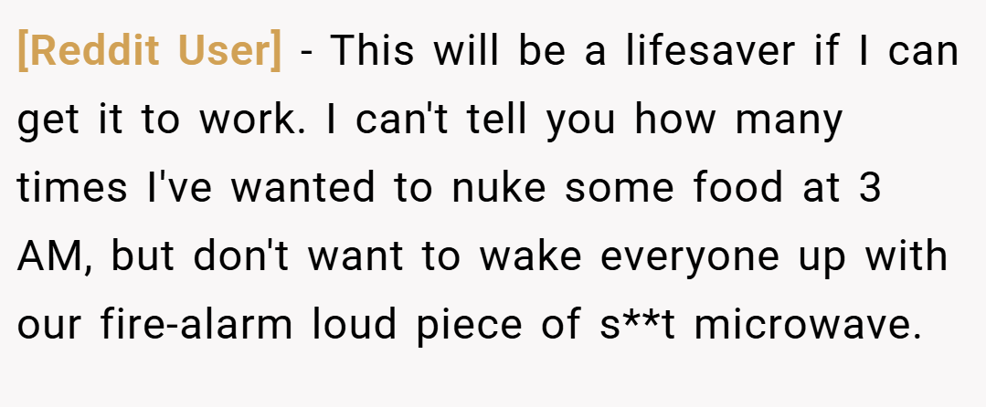 [Reddit User] − This will be a lifesaver if I can get it to work. I can't tell you how many times I've wanted to nuke some food at 3 AM, but don't want to wake everyone up with our fire-alarm loud piece of s**t microwave.