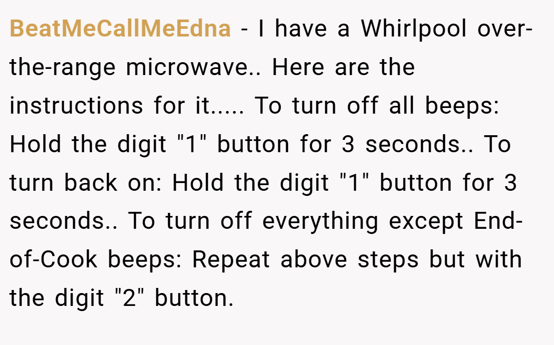 BeatMeCallMeEdna − I have a Whirlpool over-the-range microwave.. Here are the instructions for it..... To turn off all beeps: Hold the digit 