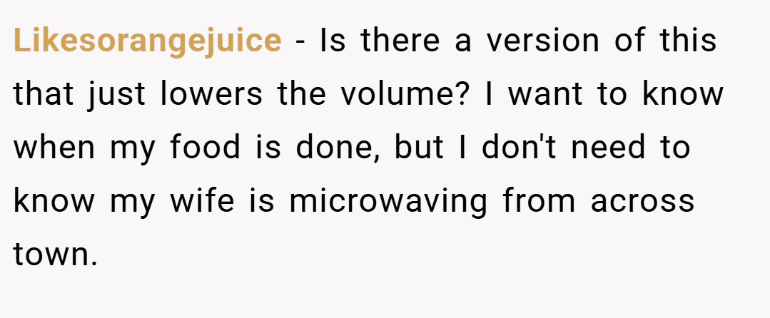 Likesorangejuice − Is there a version of this that just lowers the volume? I want to know when my food is done, but I don't need to know my wife is microwaving from across town.