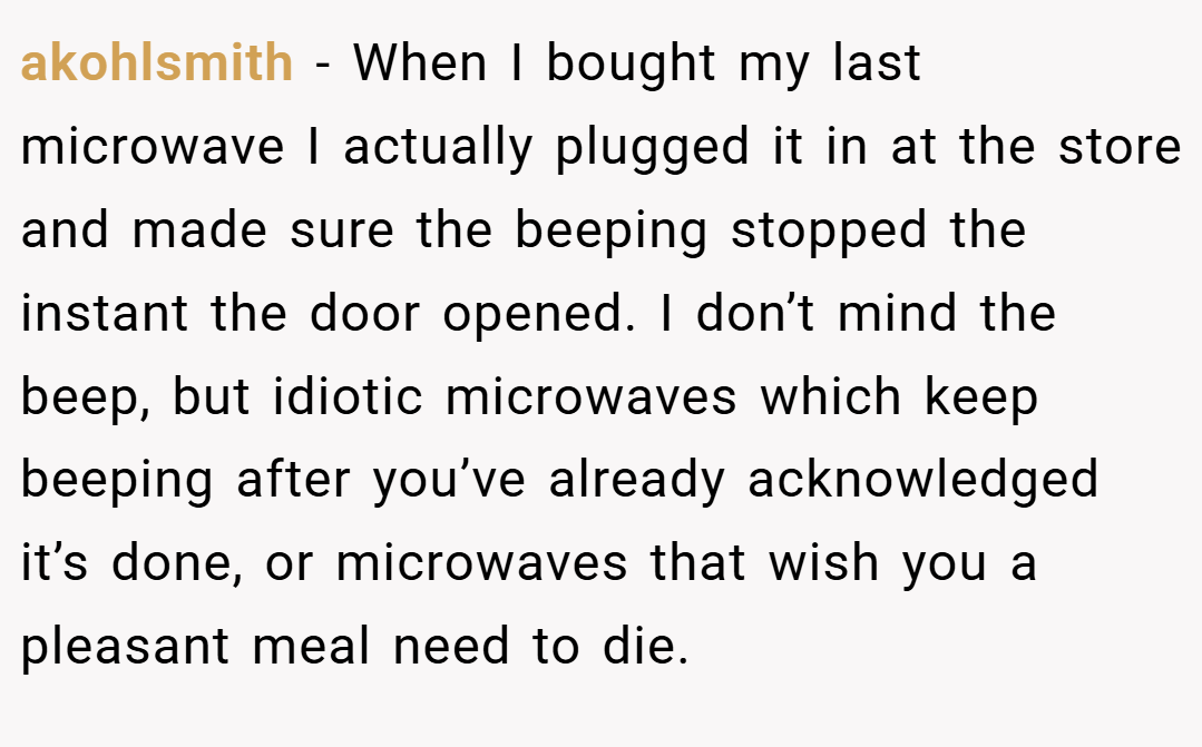 akohlsmith − When I bought my last microwave I actually plugged it in at the store and made sure the beeping stopped the instant the door opened. I don’t mind the beep, but idiotic microwaves which keep beeping after you’ve already acknowledged it’s done, or microwaves that wish you a pleasant meal need to die.