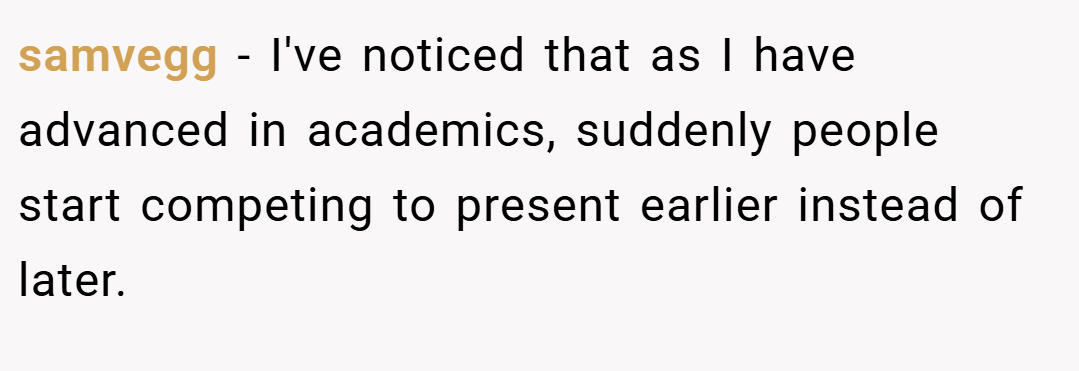 samvegg − I've noticed that as I have advanced in academics, suddenly people start competing to present earlier instead of later.
