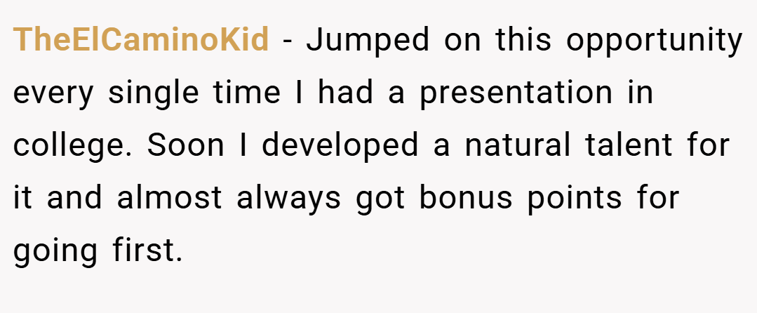 TheElCaminoKid − Jumped on this opportunity every single time I had a presentation in college. Soon I developed a natural talent for it and almost always got bonus points for going first.