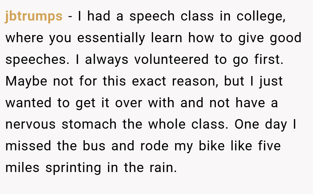 jbtrumps − I had a speech class in college, where you essentially learn how to give good speeches. I always volunteered to go first. Maybe not for this exact reason, but I just wanted to get it over with and not have a nervous stomach the whole class. One day I missed the bus and rode my bike like five miles sprinting in the rain.