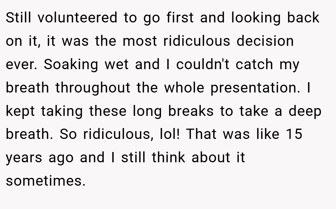 Still volunteered to go first and looking back on it, it was the most ridiculous decision ever. Soaking wet and I couldn't catch my breath throughout the whole presentation. I kept taking these long breaks to take a deep breath. So ridiculous, lol! That was like 15 years ago and I still think about it sometimes.