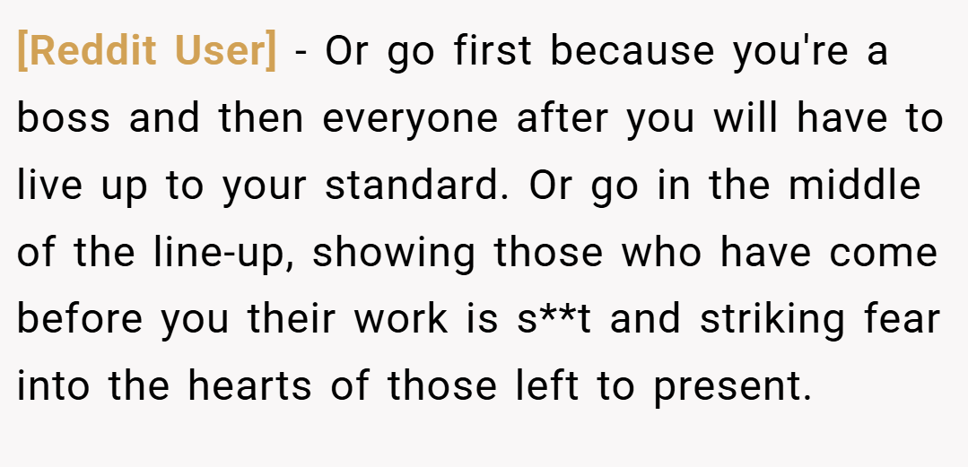 [Reddit User] − Or go first because you're a boss and then everyone after you will have to live up to your standard. Or go in the middle of the line-up, showing those who have come before you their work is s**t and striking fear into the hearts of those left to present.