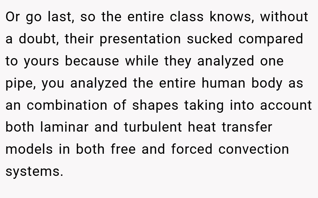 Or go last, so the entire class knows, without a doubt, their presentation sucked compared to yours because while they analyzed one pipe, you analyzed the entire human body as an combination of shapes taking into account both laminar and turbulent heat transfer models in both free and forced convection systems.