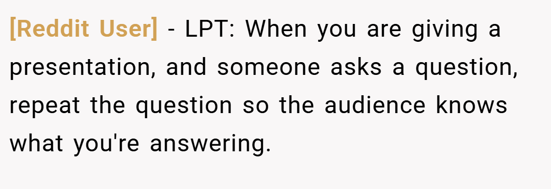 [Reddit User] − LPT: When you are giving a presentation, and someone asks a question, repeat the question so the audience knows what you're answering.