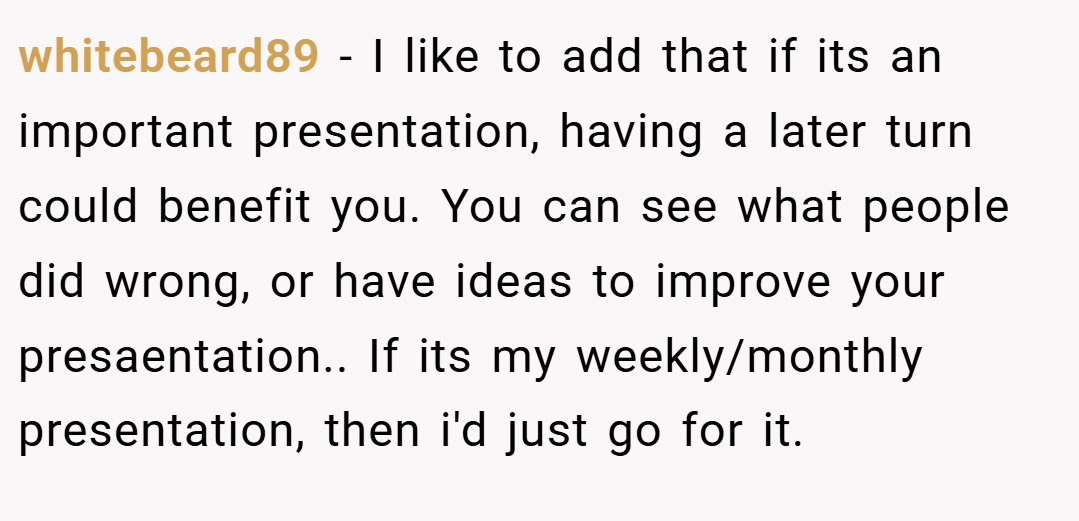 whitebeard89 − I like to add that if its an important presentation, having a later turn could benefit you. You can see what people did wrong, or have ideas to improve your presaentation.. If its my weekly/monthly presentation, then i'd just go for it.