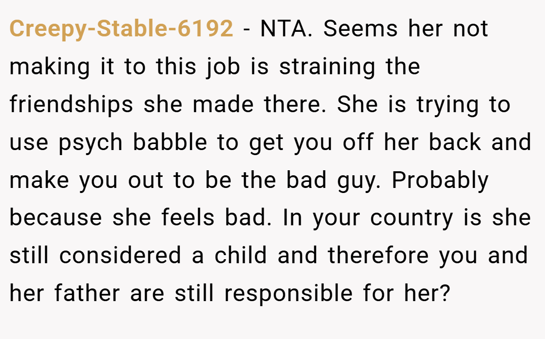 Creepy-Stable-6192 − NTA. Seems her not making it to this job is straining the friendships she made there. She is trying to use psych babble to get you off her back and make you out to be the bad guy. Probably because she feels bad. In your country is she still considered a child and therefore you and her father are still responsible for her?