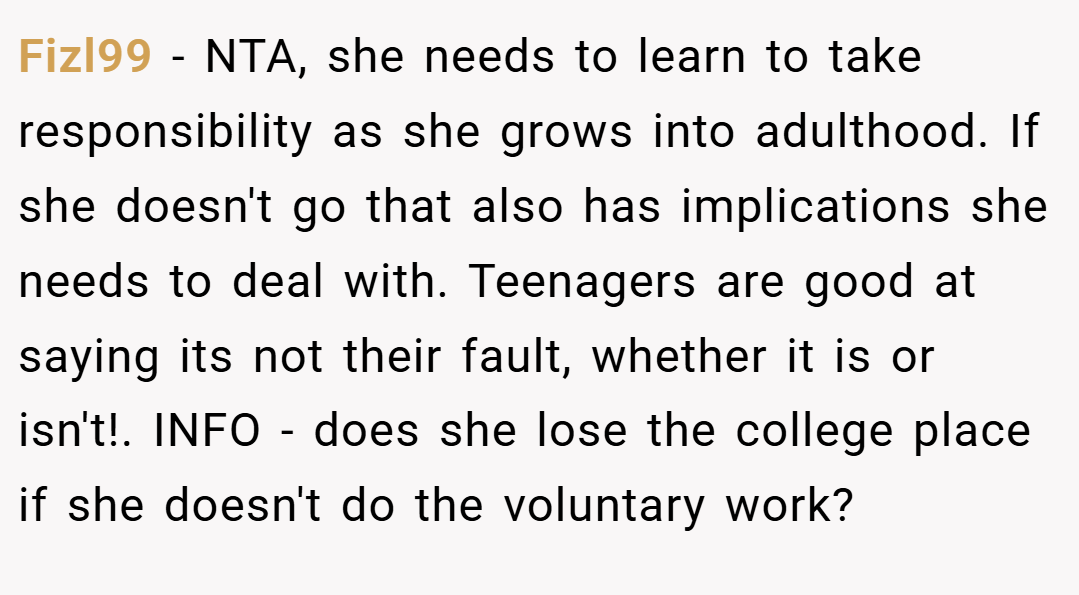 Fizl99 − NTA, she needs to learn to take responsibility as she grows into adulthood. If she doesn't go that also has implications she needs to deal with. Teenagers are good at saying its not their fault, whether it is or isn't!. INFO - does she lose the college place if she doesn't do the voluntary work?