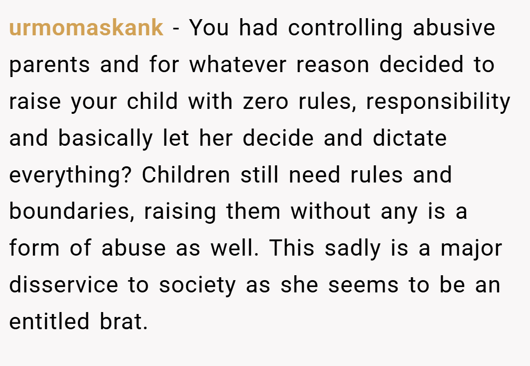urmomaskank − You had controlling abusive parents and for whatever reason decided to raise your child with zero rules, responsibility and basically let her decide and dictate everything? Children still need rules and boundaries, raising them without any is a form of abuse as well. This sadly is a major disservice to society as she seems to be an entitled brat.