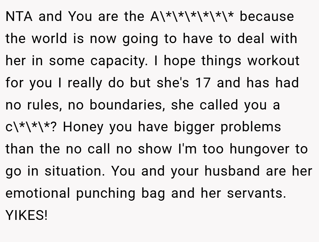 NTA and You are the A\*\*\*\*\*\* because the world is now going to have to deal with her in some capacity. I hope things workout for you I really do but she's 17 and has had no rules, no boundaries, she called you a c\*\*\*? Honey you have bigger problems than the no call no show I'm too hungover to go in situation. You and your husband are her emotional punching bag and her servants. YIKES!