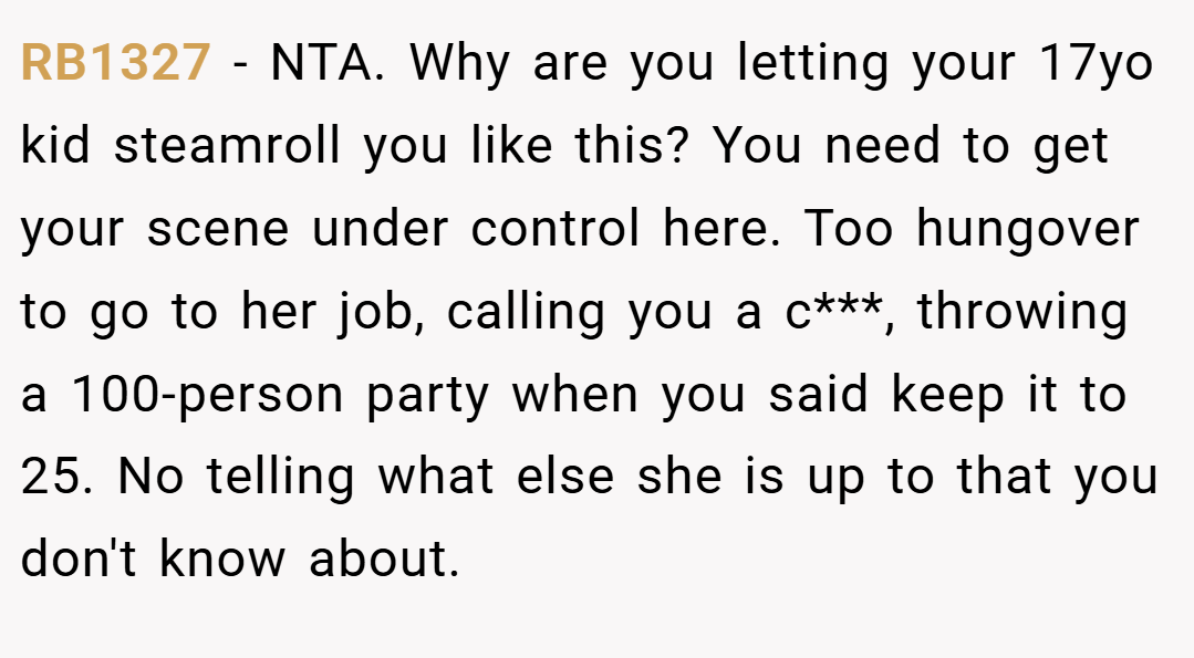RB1327 − NTA. Why are you letting your 17yo kid steamroll you like this? You need to get your scene under control here. Too hungover to go to her job, calling you a c***, throwing a 100-person party when you said keep it to 25. No telling what else she is up to that you don't know about.