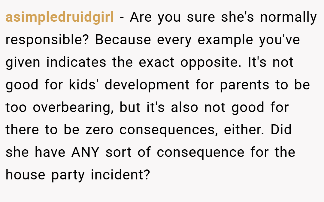 asimpledruidgirl − Are you sure she's normally responsible? Because every example you've given indicates the exact opposite. It's not good for kids' development for parents to be too overbearing, but it's also not good for there to be zero consequences, either. Did she have ANY sort of consequence for the house party incident?