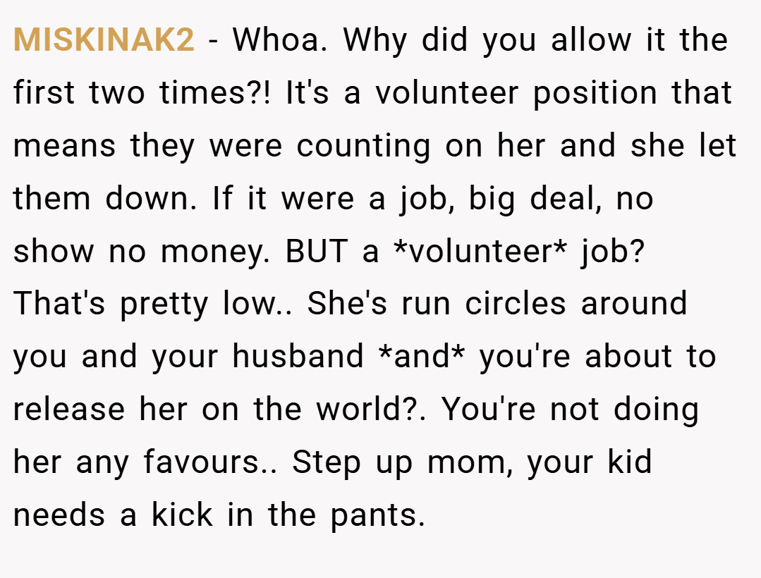 MISKINAK2 − Whoa. Why did you allow it the first two times?! It's a volunteer position that means they were counting on her and she let them down. If it were a job, big deal, no show no money. BUT a *volunteer* job? That's pretty low.. She's run circles around you and your husband *and* you're about to release her on the world?. You're not doing her any favours.. Step up mom, your kid needs a kick in the pants.