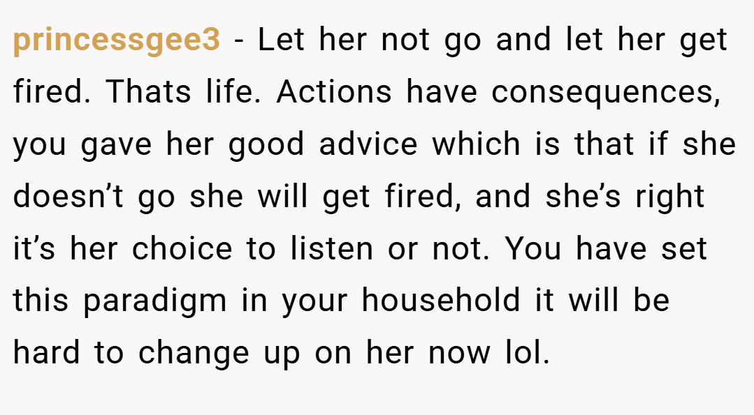 princessgee3 − Let her not go and let her get fired. Thats life. Actions have consequences, you gave her good advice which is that if she doesn’t go she will get fired, and she’s right it’s her choice to listen or not. You have set this paradigm in your household it will be hard to change up on her now lol.