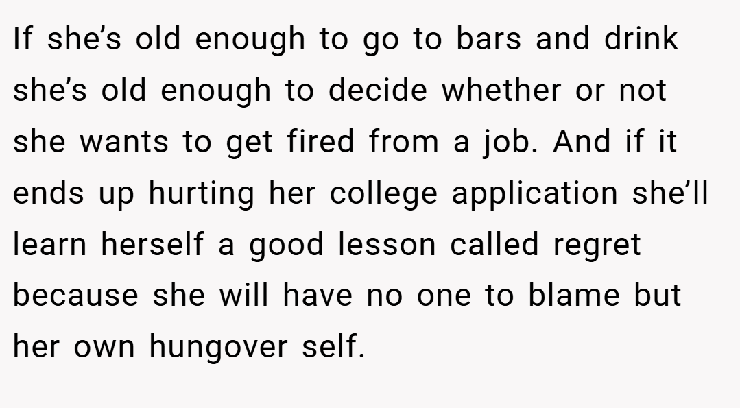 If she’s old enough to go to bars and drink she’s old enough to decide whether or not she wants to get fired from a job. And if it ends up hurting her college application she’ll learn herself a good lesson called regret because she will have no one to blame but her own hungover self.