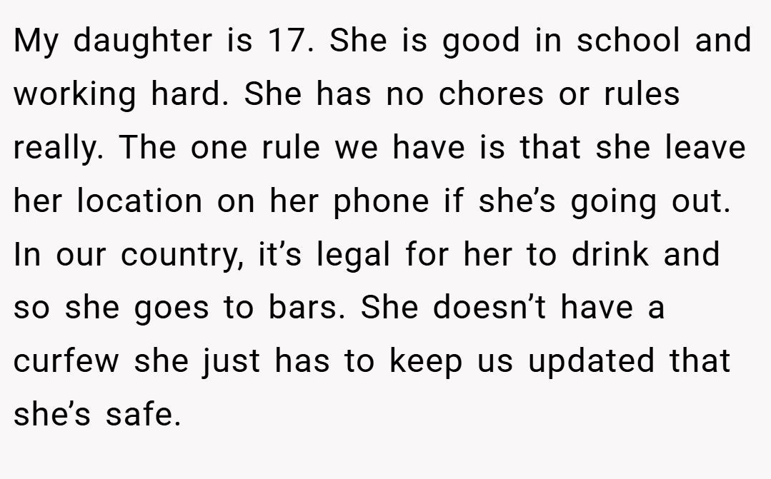 My daughter is 17. She is good in school and working hard. She has no chores or rules really. The one rule we have is that she leave her location on her phone if she’s going out. In our country, it’s legal for her to drink and so she goes to bars. She doesn’t have a curfew she just has to keep us updated that she’s safe.