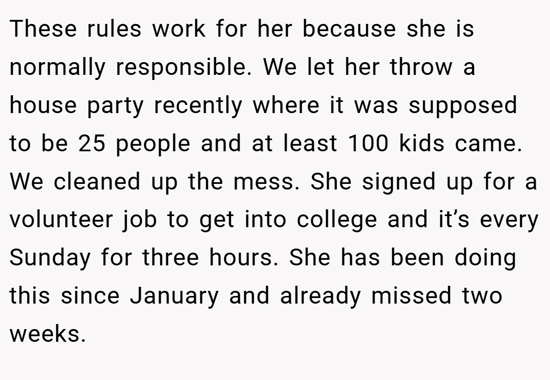 These rules work for her because she is normally responsible. We let her throw a house party recently where it was supposed to be 25 people and at least 100 kids came. We cleaned up the mess. She signed up for a volunteer job to get into college and it’s every Sunday for three hours. She has been doing this since January and already missed two weeks.