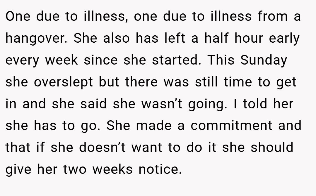 One due to illness, one due to illness from a hangover. She also has left a half hour early every week since she started. This Sunday she overslept but there was still time to get in and she said she wasn’t going. I told her she has to go. She made a commitment and that if she doesn’t want to do it she should give her two weeks notice.
