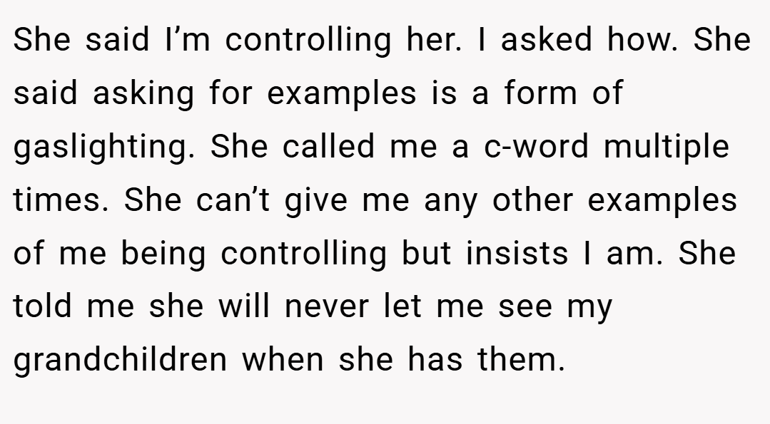 She said I’m controlling her. I asked how. She said asking for examples is a form of gaslighting. She called me a c-word multiple times. She can’t give me any other examples of me being controlling but insists I am. She told me she will never let me see my grandchildren when she has them.