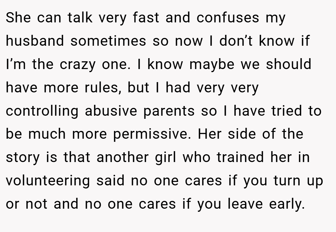 She can talk very fast and confuses my husband sometimes so now I don’t know if I’m the crazy one. I know maybe we should have more rules, but I had very very controlling abusive parents so I have tried to be much more permissive. Her side of the story is that another girl who trained her in volunteering said no one cares if you turn up or not and no one cares if you leave early.