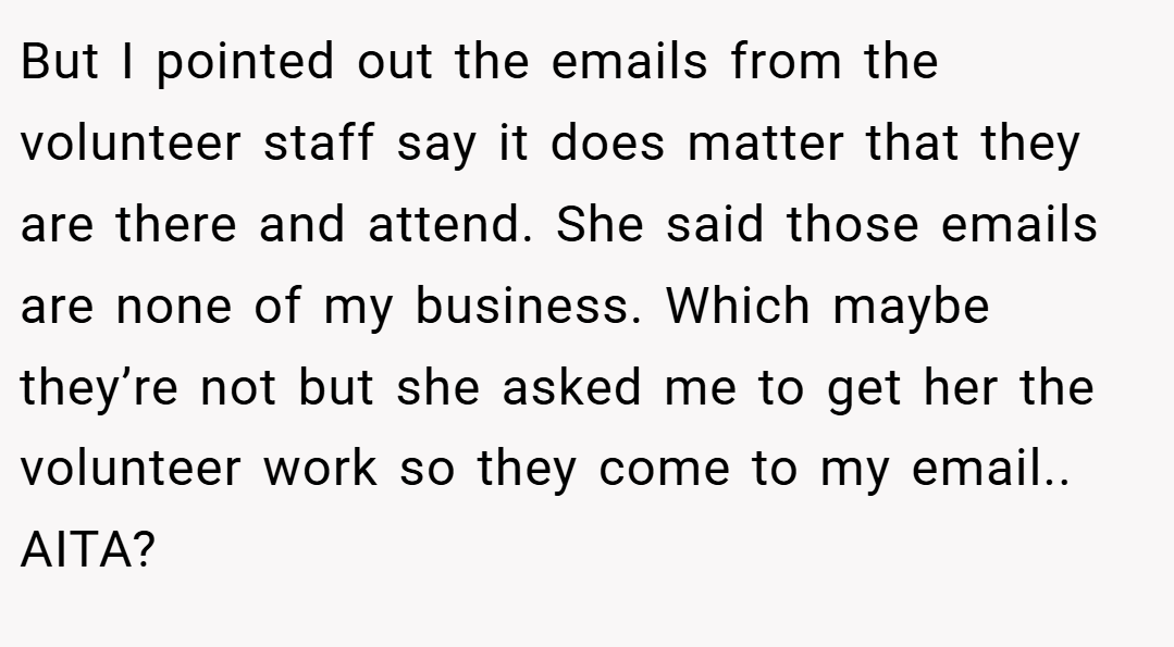 But I pointed out the emails from the volunteer staff say it does matter that they are there and attend. She said those emails are none of my business. Which maybe they’re not but she asked me to get her the volunteer work so they come to my email.. AITA?