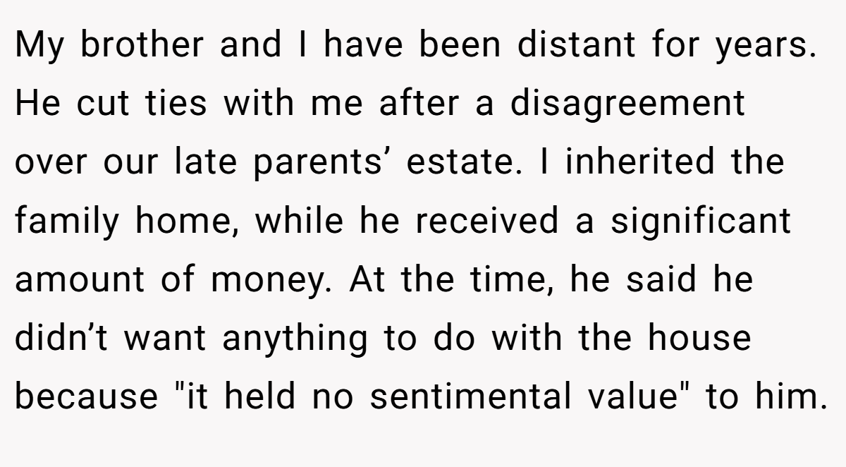 My brother and I have been distant for years. He cut ties with me after a disagreement over our late parents’ estate. I inherited the family home, while he received a significant amount of money. At the time, he said he didn’t want anything to do with the house because 