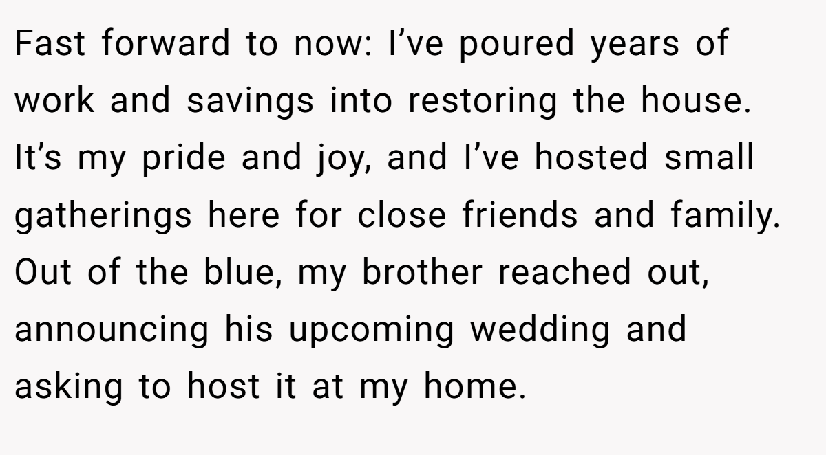 Fast forward to now: I’ve poured years of work and savings into restoring the house. It’s my pride and joy, and I’ve hosted small gatherings here for close friends and family. Out of the blue, my brother reached out, announcing his upcoming wedding and asking to host it at my home.