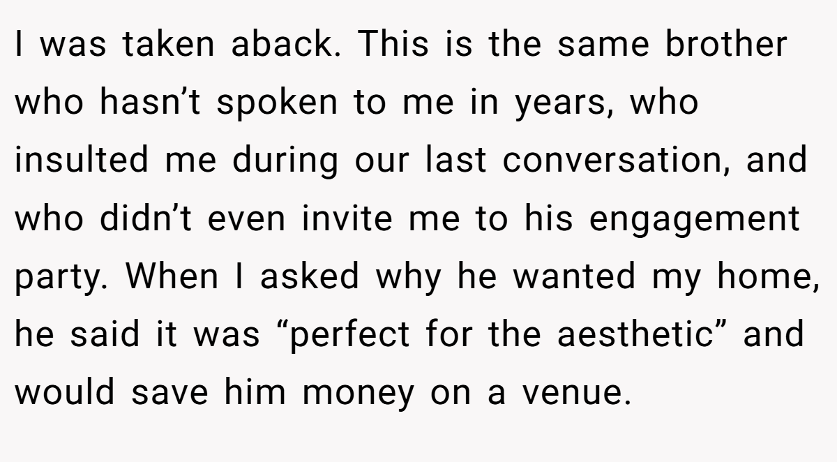 I was taken aback. This is the same brother who hasn’t spoken to me in years, who insulted me during our last conversation, and who didn’t even invite me to his engagement party. When I asked why he wanted my home, he said it was “perfect for the aesthetic” and would save him money on a venue.