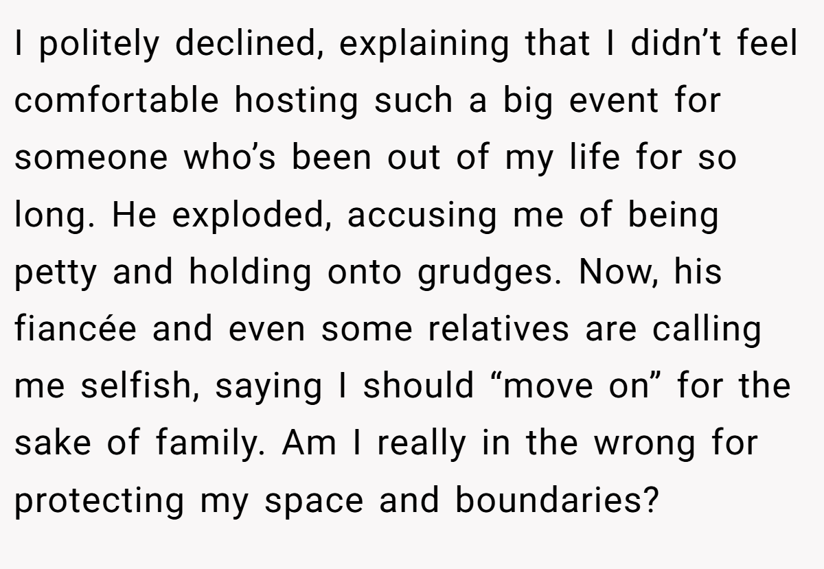 I politely declined, explaining that I didn’t feel comfortable hosting such a big event for someone who’s been out of my life for so long. He exploded, accusing me of being petty and holding onto grudges. Now, his fiancée and even some relatives are calling me selfish, saying I should “move on” for the sake of family. Am I really in the wrong for protecting my space and boundaries?