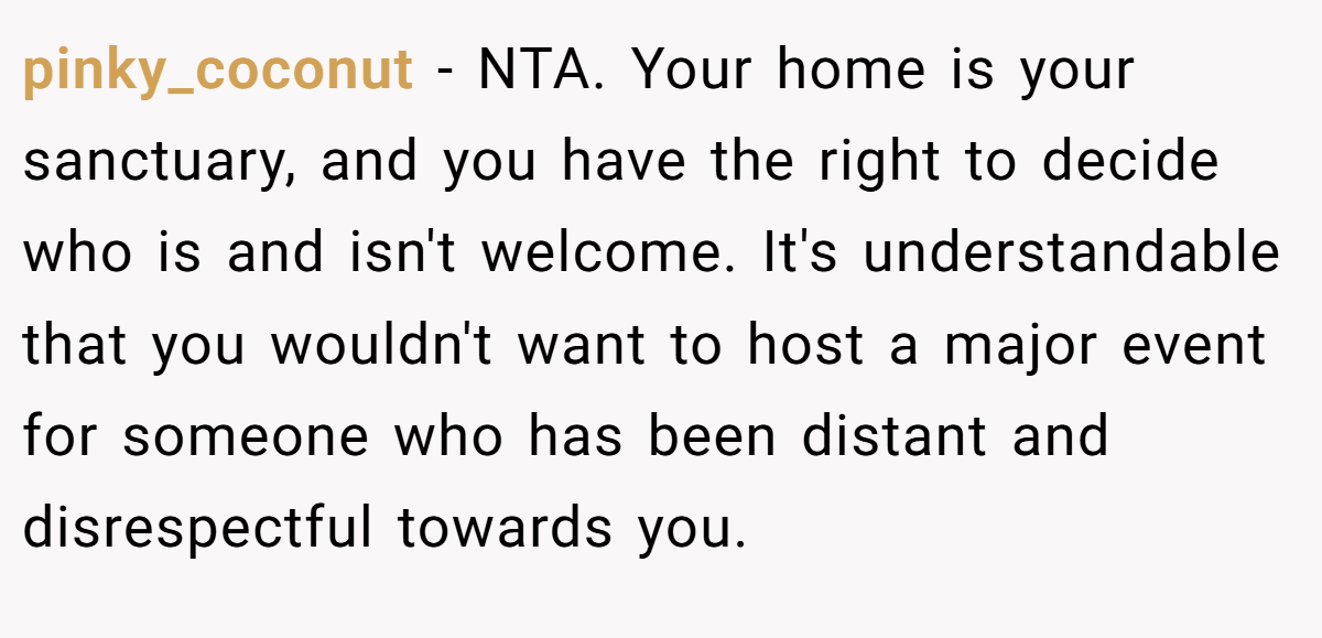pinky_coconut −  NTA. Your home is your sanctuary, and you have the right to decide who is and isn't welcome. It's understandable that you wouldn't want to host a major event for someone who has been distant and disrespectful towards you.
