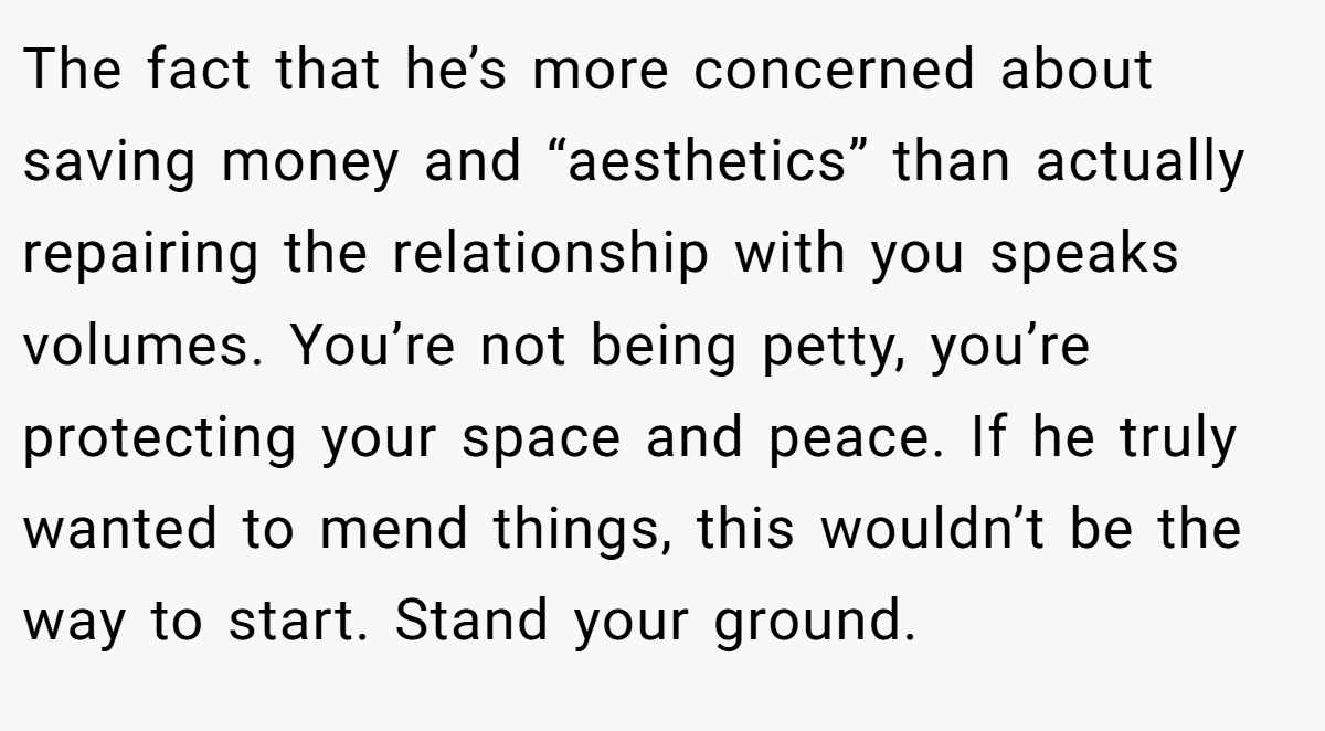The fact that he’s more concerned about saving money and “aesthetics” than actually repairing the relationship with you speaks volumes. You’re not being petty, you’re protecting your space and peace. If he truly wanted to mend things, this wouldn’t be the way to start. Stand your ground.
