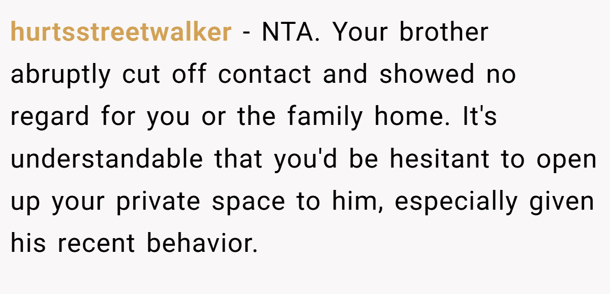 hurtsstreetwalker −  NTA. Your brother abruptly cut off contact and showed no regard for you or the family home. It's understandable that you'd be hesitant to open up your private space to him, especially given his recent behavior.