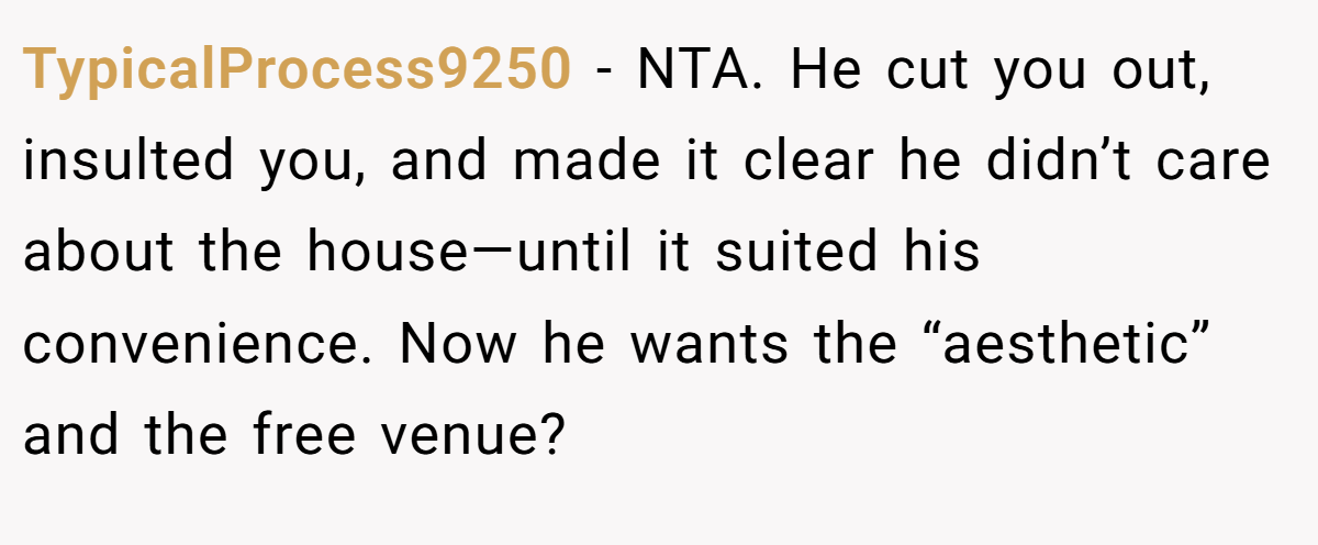 TypicalProcess9250 −  NTA. He cut you out, insulted you, and made it clear he didn’t care about the house—until it suited his convenience. Now he wants the “aesthetic” and the free venue?
