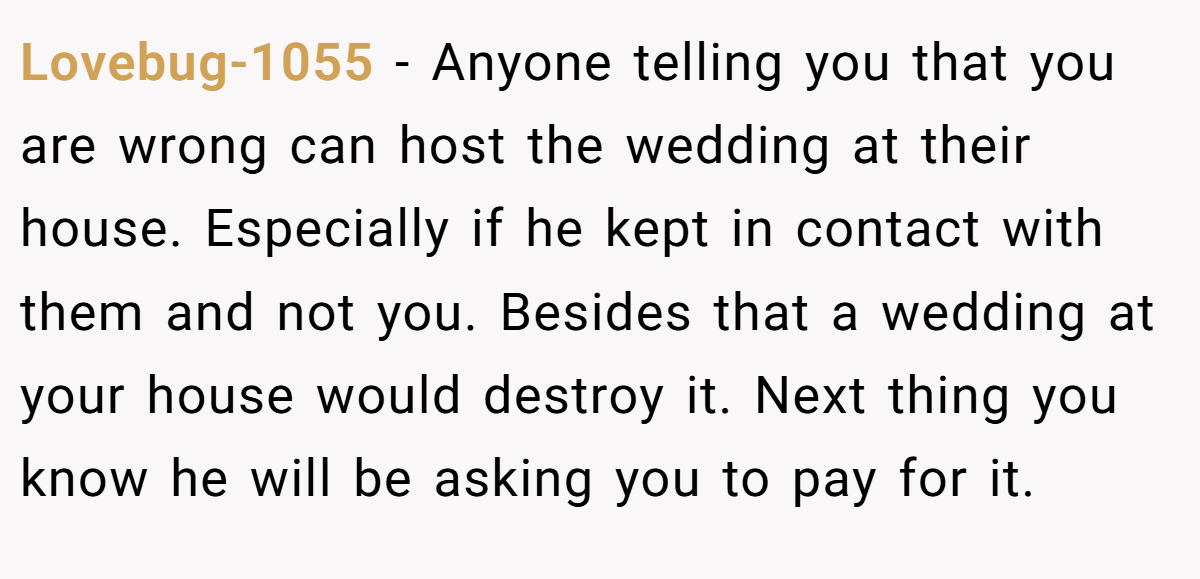 Lovebug-1055 −  Anyone telling you that you are wrong can host the wedding at their house. Especially if he kept in contact with them and not you. Besides that a wedding at your house would destroy it. Next thing you know he will be asking you to pay for it.