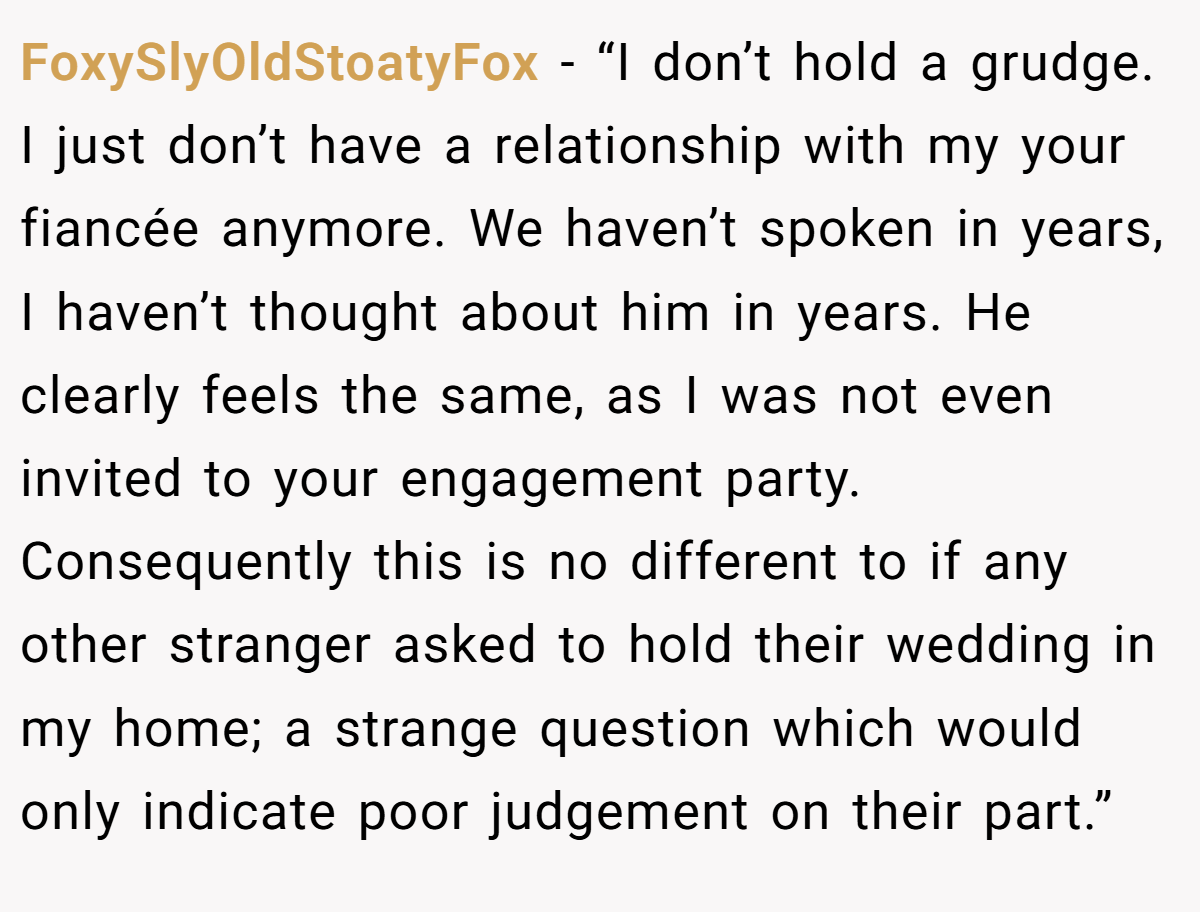 FoxySlyOldStoatyFox −  “I don’t hold a grudge. I just don’t have a relationship with my your fiancée anymore. We haven’t spoken in years, I haven’t thought about him in years. He clearly feels the same, as I was not even invited to your engagement party. Consequently this is no different to if any other stranger asked to hold their wedding in my home; a strange question which would only indicate poor judgement on their part.”