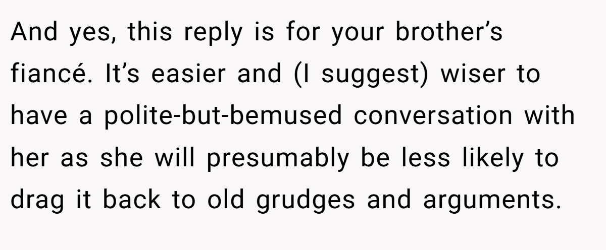 And yes, this reply is for your brother’s fiancé. It’s easier and (I suggest) wiser to have a polite-but-bemused conversation with her as she will presumably be less likely to drag it back to old grudges and arguments.