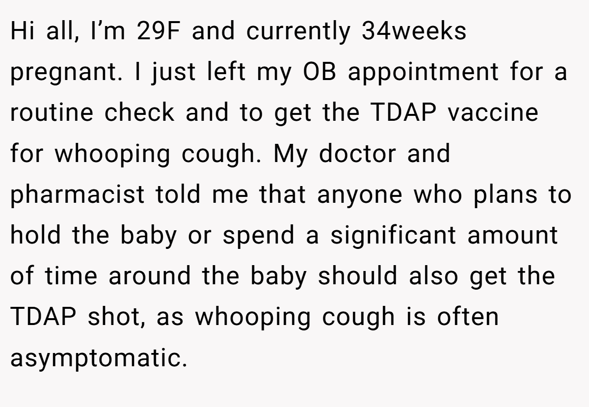 Hi all, I’m 29F and currently 34weeks pregnant. I just left my OB appointment for a routine check and to get the TDAP vaccine for whooping cough. My doctor and pharmacist told me that anyone who plans to hold the baby or spend a significant amount of time around the baby should also get the TDAP shot, as whooping cough is often asymptomatic.