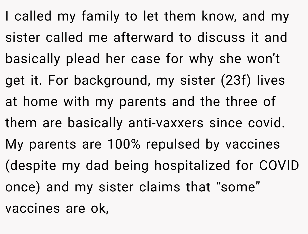 I called my family to let them know, and my sister called me afterward to discuss it and basically plead her case for why she won’t get it. For background, my sister (23f) lives at home with my parents and the three of them are basically anti-vaxxers since covid. My parents are 100% repulsed by vaccines (despite my dad being hospitalized for COVID once) and my sister claims that “some” vaccines are ok,